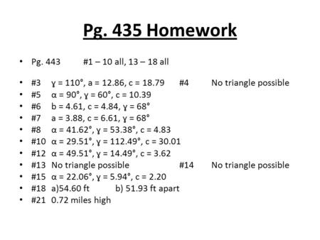 Pg. 435 Homework Pg. 443#1 – 10 all, 13 – 18 all #3ɣ = 110°, a = 12.86, c = 18.79#4No triangle possible #5α = 90°, ɣ = 60°, c = 10.39 #6b = 4.61, c = 4.84,