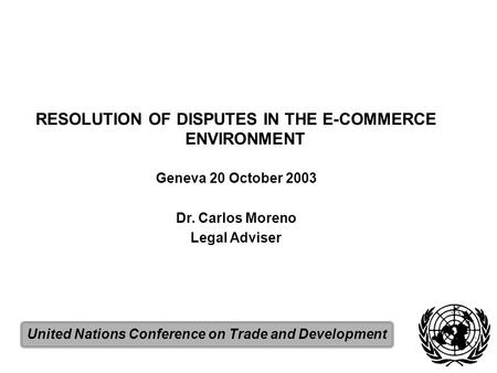 RESOLUTION OF DISPUTES IN THE E-COMMERCE ENVIRONMENT Geneva 20 October 2003 Dr. Carlos Moreno Legal Adviser United Nations Conference on Trade and Development.