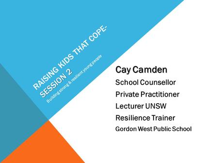 SESSION 2 RAISING KIDS THAT COPE- SESSION 2 Cay Camden School Counsellor Private Practitioner Lecturer UNSW Resilience Trainer Gordon West Public School.