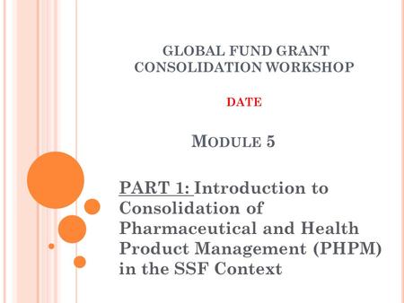 M ODULE 5 PART 1: Introduction to Consolidation of Pharmaceutical and Health Product Management (PHPM) in the SSF Context GLOBAL FUND GRANT CONSOLIDATION.