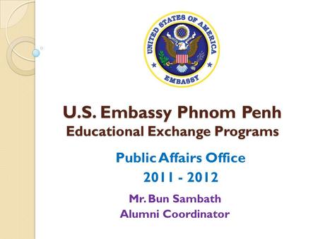 U.S. Embassy Phnom Penh Educational Exchange Programs Public Affairs Office 2011 - 2012 Mr. Bun Sambath Alumni Coordinator.