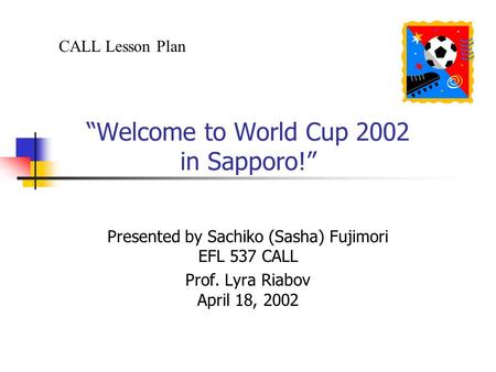 “Welcome to World Cup 2002 in Sapporo!” Presented by Sachiko (Sasha) Fujimori EFL 537 CALL Prof. Lyra Riabov April 18, 2002 CALL Lesson Plan.