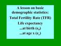 A lesson on basic demographic statistics: Total Fertility Rate (TFR) Life expectancy...at birth (e 0 )...at age x (e x )