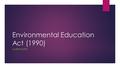 Environmental Education Act (1990) LAUREN SMITH. NATIONAL ENVIRONMENTAL EDUACATION ACT (NEEA) ESTABLISHED 1990 NATIONAL ACT NO AMENDMENTS.