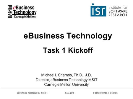EBUSINESS TECHNOLOGY TASK 1 FALL 2015 © 2015 MICHAEL I. SHAMOS eBusiness Technology Task 1 Kickoff Michael I. Shamos, Ph.D., J.D. Director, eBusiness Technology.