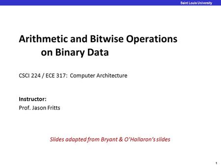 1 Saint Louis University Arithmetic and Bitwise Operations on Binary Data CSCI 224 / ECE 317: Computer Architecture Instructor: Prof. Jason Fritts Slides.
