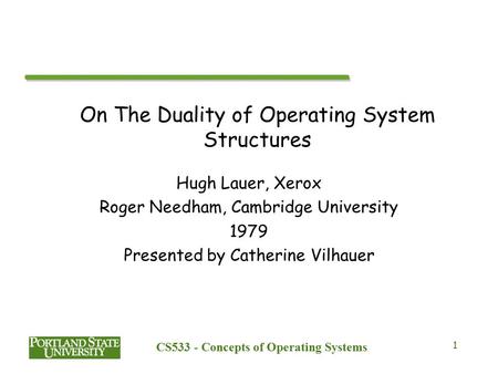 CS533 - Concepts of Operating Systems 1 On The Duality of Operating System Structures Hugh Lauer, Xerox Roger Needham, Cambridge University 1979 Presented.