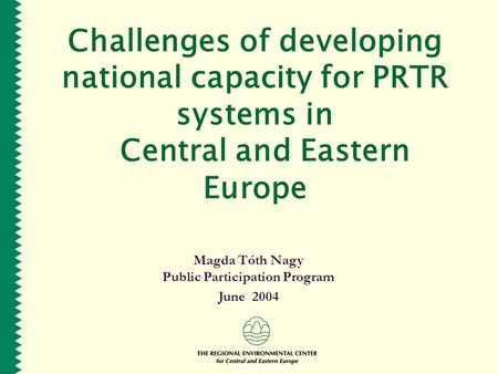 Challenges of developing national capacity for PRTR systems in Central and Eastern Europe Magda Tóth Nagy Public Participation Program June 2004.