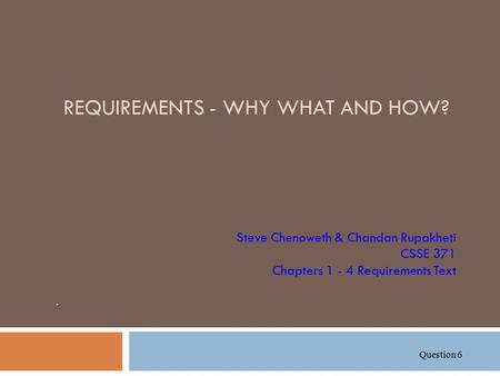 REQUIREMENTS - WHY WHAT AND HOW? Steve Chenoweth & Chandan Rupakheti CSSE 371 Chapters 1 - 4 Requirements Text. Question 6.