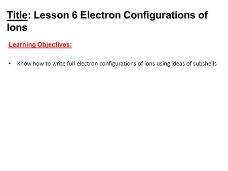 Title: Lesson 6 Electron Configurations of Ions Learning Objectives: Know how to write full electron configurations of ions using ideas of subshells.
