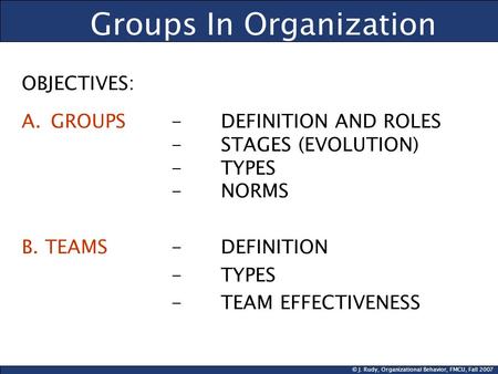 © J. Rudy, Organizational Behavior, FMCU, Fall 2007 Groups In Organization OBJECTIVES: A.GROUPS- DEFINITION AND ROLES -STAGES (EVOLUTION) - TYPES - NORMS.