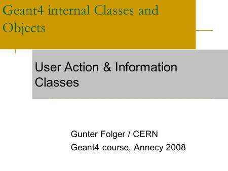 Geant4 internal Classes and Objects Gunter Folger / CERN Geant4 course, Annecy 2008 User Action & Information Classes.