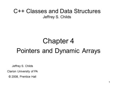 1 C++ Classes and Data Structures Jeffrey S. Childs Chapter 4 Pointers and Dynamic Arrays Jeffrey S. Childs Clarion University of PA © 2008, Prentice Hall.