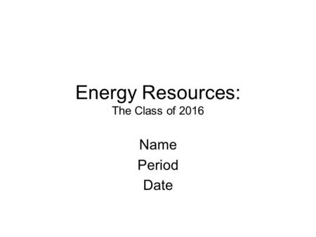 Energy Resources: The Class of 2016 Name Period Date.