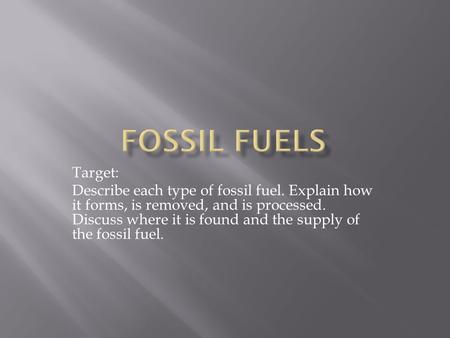 Target: Describe each type of fossil fuel. Explain how it forms, is removed, and is processed. Discuss where it is found and the supply of the fossil fuel.