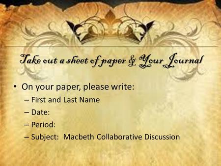 Take out a sheet of paper & Your Journal On your paper, please write: – First and Last Name – Date: – Period: – Subject: Macbeth Collaborative Discussion.