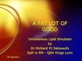 24 th April 2012 A FAT LOT OF GOOD Intravenous Lipid Emulsion by Dr Richard PJ Sebuwufu SpR in EM - QEH Kings Lynn Intravenous Lipid Emulsion by Dr Richard.