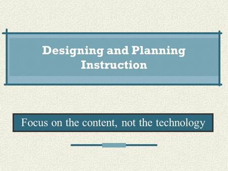 Designing and Planning Instruction Focus on the content, not the technology.
