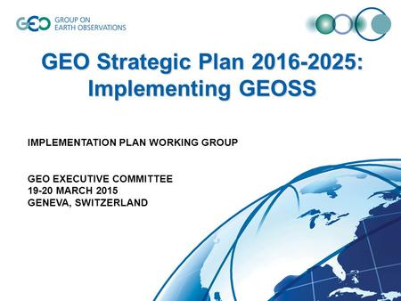GEO Strategic Plan 2016-2025: Implementing GEOSS IMPLEMENTATION PLAN WORKING GROUP GEO EXECUTIVE COMMITTEE 19-20 MARCH 2015 GENEVA, SWITZERLAND.