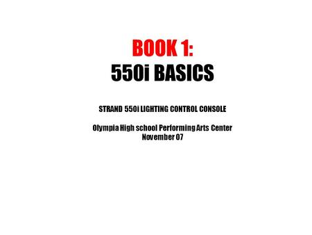 BOOK 1: 550i BASICS STRAND 550i LIGHTING CONTROL CONSOLE Olympia High school Performing Arts Center November 07.
