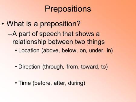 Prepositions What is a preposition? –A part of speech that shows a relationship between two things Location (above, below, on, under, in) Direction (through,