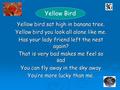 Yellow bird sat high in banana tree. Yellow bird you look all alone like me. Has your lady friend left the nest again? That is very bad makes me feel so.