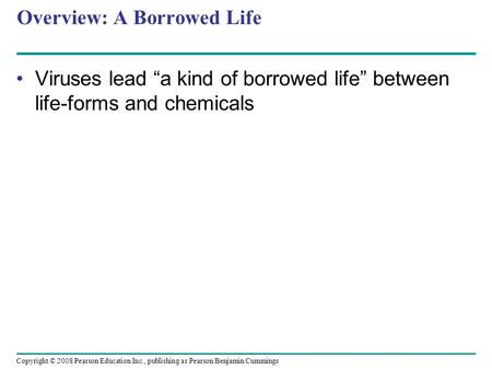 Copyright © 2008 Pearson Education Inc., publishing as Pearson Benjamin Cummings Overview: A Borrowed Life Viruses lead “a kind of borrowed life” between.