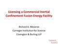 Licensing a Commercial Inertial Confinement Fusion Energy Facility Richard A. Meserve Carnegie Institution for Science Covington & Burling LLP.