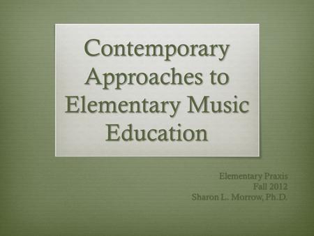 Contemporary Approaches to Elementary Music Education Elementary Praxis Fall 2012 Sharon L. Morrow, Ph.D.