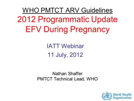 WHO PMTCT ARV Guidelines 2012 Programmatic Update EFV During Pregnancy Nathan Shaffer PMTCT Technical Lead, WHO IATT Webinar 11 July, 2012.