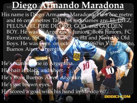 Diego Armando Maradona His name is Diego Armando Maradona. He’s one metre and 66 centimetres Tall. his nicknames are: EL DIEZ, PELUSA, EL PIBE DE ORO,