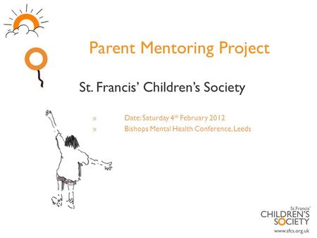 Parent Mentoring Project St. Francis’ Children’s Society »Date: Saturday 4 th February 2012 »Bishops Mental Health Conference, Leeds.