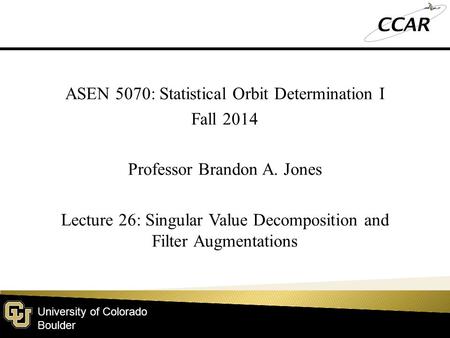 University of Colorado Boulder ASEN 5070: Statistical Orbit Determination I Fall 2014 Professor Brandon A. Jones Lecture 26: Singular Value Decomposition.