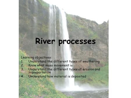 River processes Learning objectives: 1.Understand the different types of weathering 2.Know what mass movement is 3.Understand the different types of erosion.