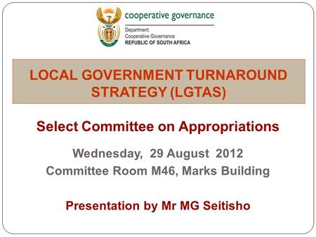 Select Committee on Appropriations Wednesday, 29 August 2012 Committee Room M46, Marks Building Presentation by Mr MG Seitisho LOCAL GOVERNMENT TURNAROUND.