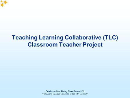 Celebrate Our Rising Stars Summit VI “Preparing ELLs to Succeed in the 21 st Century” Teaching Learning Collaborative (TLC) Classroom Teacher Project.