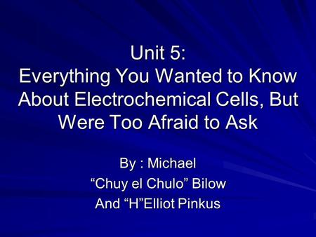Unit 5: Everything You Wanted to Know About Electrochemical Cells, But Were Too Afraid to Ask By : Michael “Chuy el Chulo” Bilow And “H”Elliot Pinkus.