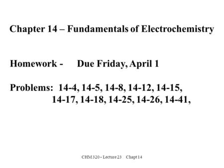 CHM 320 - Lecture 23 Chapt 14 Chapter 14 – Fundamentals of Electrochemistry Homework - Due Friday, April 1 Problems: 14-4, 14-5, 14-8, 14-12, 14-15, 14-17,