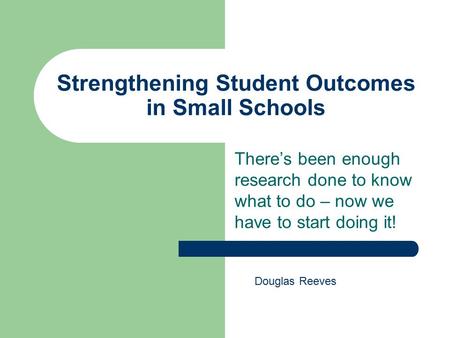 Strengthening Student Outcomes in Small Schools There’s been enough research done to know what to do – now we have to start doing it! Douglas Reeves.