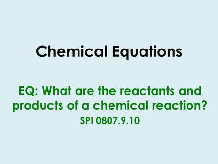 Chemical Equations EQ: What are the reactants and products of a chemical reaction? SPI 0807.9.10.