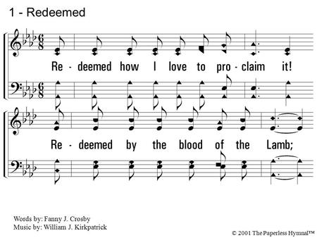 1. Redeemed how I love to proclaim it! Redeemed by the blood of the Lamb; Redeemed thru His infinite mercy, His child, and forever, I am. 1 - Redeemed.