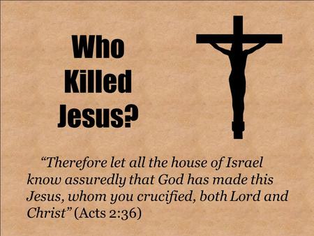 Who Killed Jesus? “Therefore let all the house of Israel know assuredly that God has made this Jesus, whom you crucified, both Lord and Christ” (Acts 2:36)