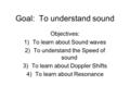 Goal: To understand sound Objectives: 1)To learn about Sound waves 2)To understand the Speed of sound 3)To learn about Doppler Shifts 4)To learn about.