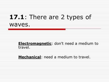 17.1: There are 2 types of waves. Electromagnetic: don’t need a medium to travel. Mechanical: need a medium to travel.