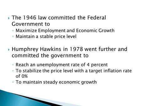  The 1946 law committed the Federal Government to ◦ Maximize Employment and Economic Growth ◦ Maintain a stable price level  Humphrey Hawkins in 1978.