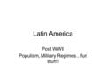 Latin America Post WWII Populism, Military Regimes…fun stuff!!