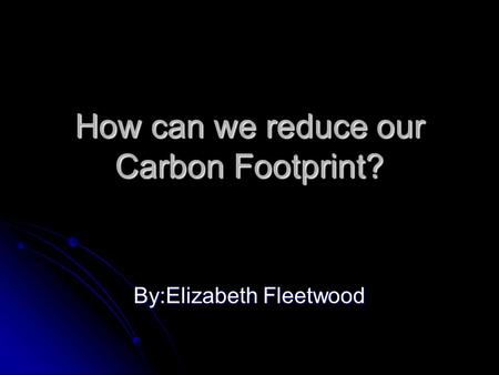 How can we reduce our Carbon Footprint? By:Elizabeth Fleetwood.