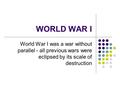 WORLD WAR I World War I was a war without parallel - all previous wars were eclipsed by its scale of destruction.