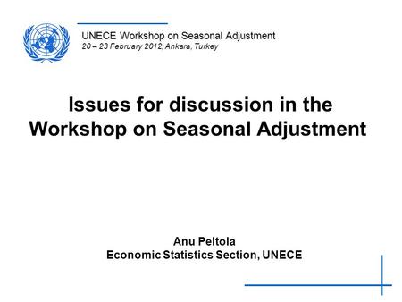 Issues for discussion in the Workshop on Seasonal Adjustment Anu Peltola Economic Statistics Section, UNECE UNECE Workshop on Seasonal Adjustment 20 –