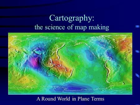 Cartography: the science of map making A Round World in Plane Terms.